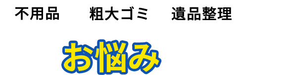不用品・粗大ゴミ・遺品整理などこんなお悩みありませんか？